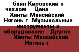 баян Кировский с чехлом  › Цена ­ 15 000 - Ханты-Мансийский, Нягань г. Музыкальные инструменты и оборудование » Другое   . Ханты-Мансийский,Нягань г.